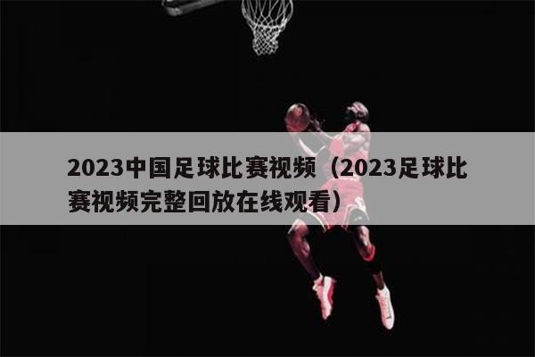 2023中国足球比赛视频（2023足球比赛视频完整回放在线观看）