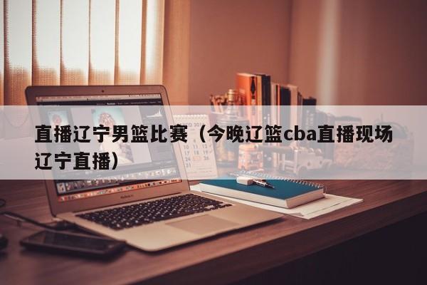 直播辽宁男篮比赛（今晚辽篮cba直播现场辽宁直播）