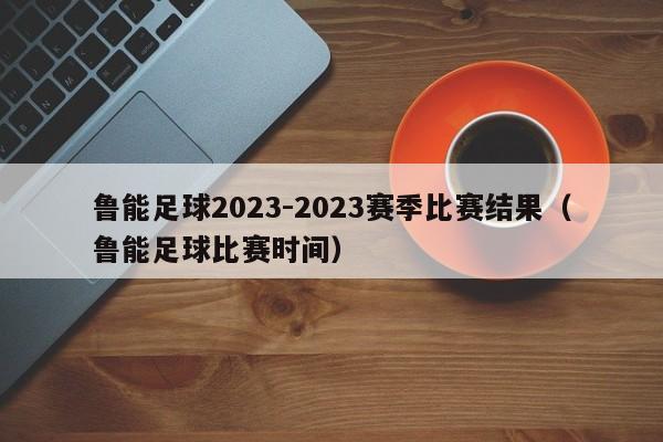 鲁能足球2023-2023赛季比赛结果（鲁能足球比赛时间）