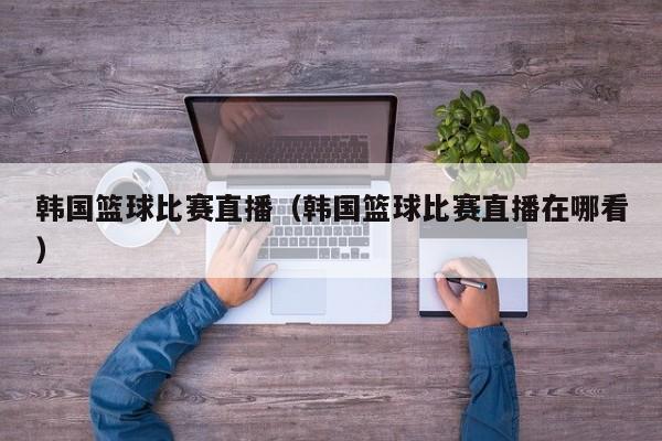 韩国篮球比赛直播（韩国篮球比赛直播在哪看）