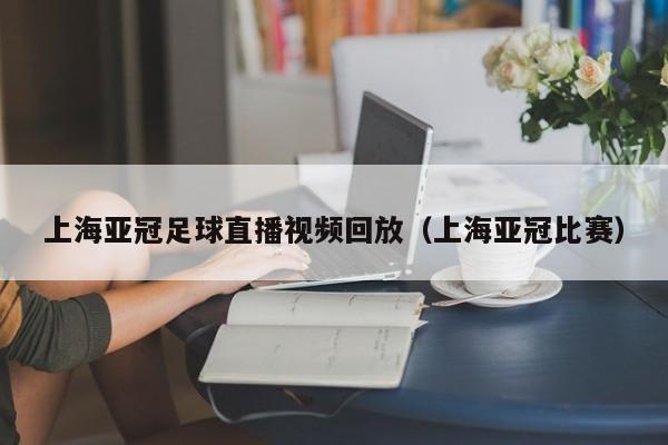 上海亚冠足球直播视频回放（上海亚冠比赛）