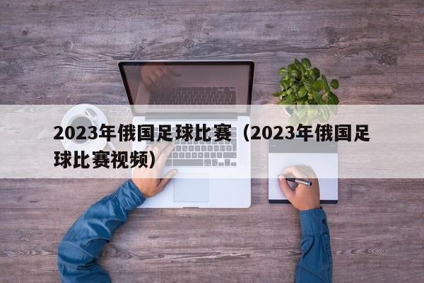 2023年俄国足球比赛（2023年俄国足球比赛视频）