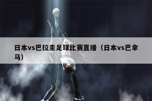 日本vs巴拉圭足球比赛直播（日本vs巴拿马）
