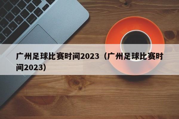 广州足球比赛时间2023（广州足球比赛时间2023）