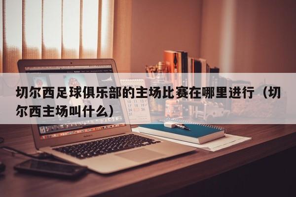 切尔西足球俱乐部的主场比赛在哪里进行（切尔西主场叫什么）