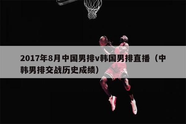 2017年8月中国男排v韩国男排直播（中韩男排交战历史成绩）