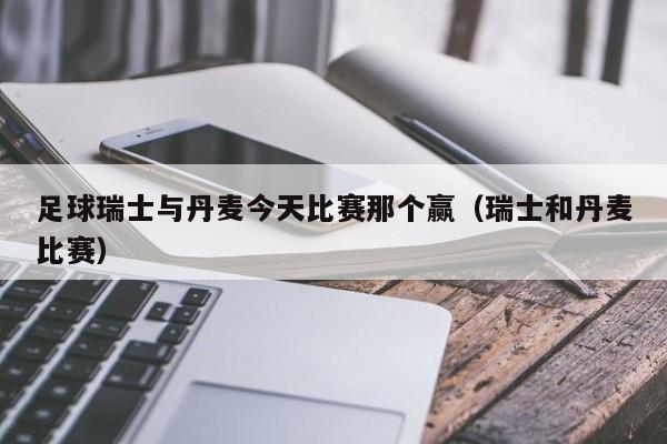 足球瑞士与丹麦今天比赛那个赢（瑞士和丹麦比赛）