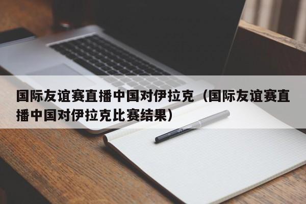 国际友谊赛直播中国对伊拉克（国际友谊赛直播中国对伊拉克比赛结果）