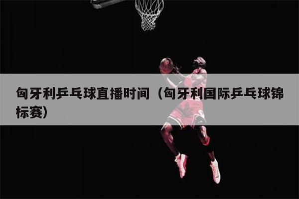匈牙利乒乓球直播时间（匈牙利国际乒乓球锦标赛）