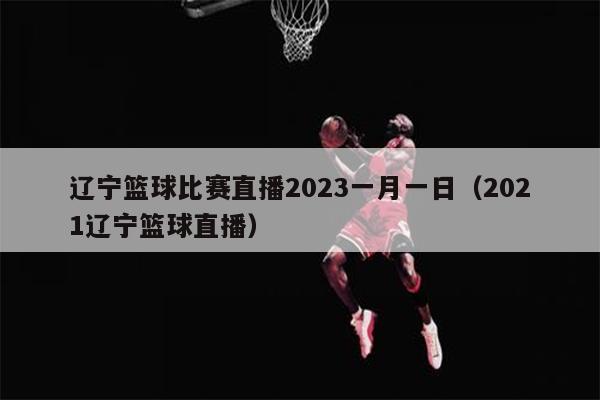 辽宁篮球比赛直播2023一月一日（2021辽宁篮球直播）