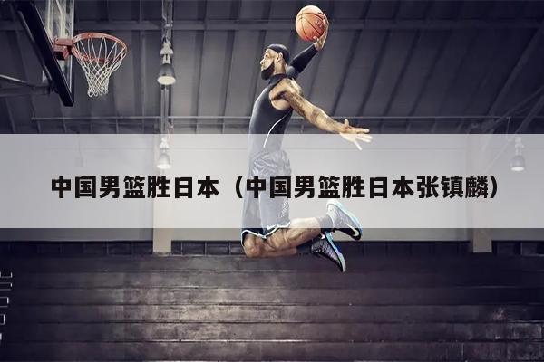 中国男篮胜日本（中国男篮胜日本张镇麟）