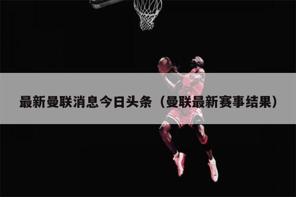 最新曼联消息今日头条（曼联最新赛事结果）