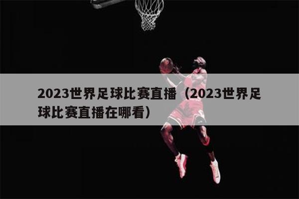 2023世界足球比赛直播（2023世界足球比赛直播在哪看）