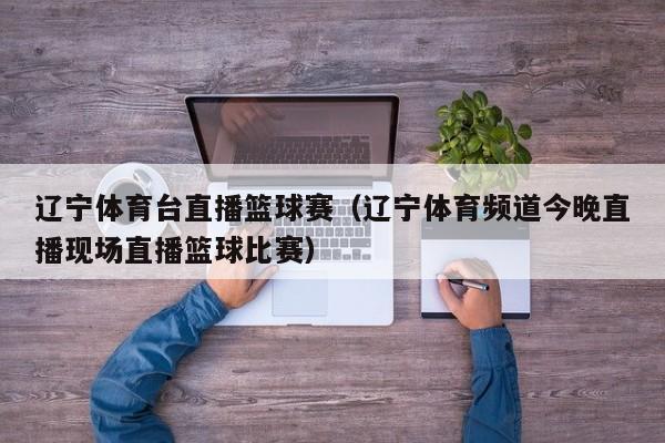 辽宁体育台直播篮球赛（辽宁体育频道今晚直播现场直播篮球比赛）