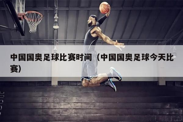 中国国奥足球比赛时间（中国国奥足球今天比赛）