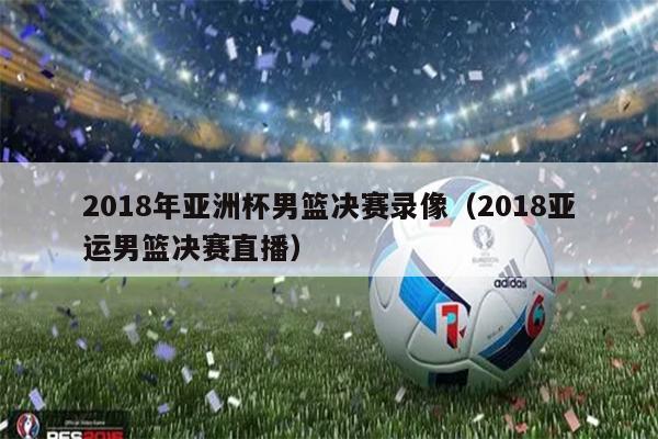 2018年亚洲杯男篮决赛录像（2018亚运男篮决赛直播）