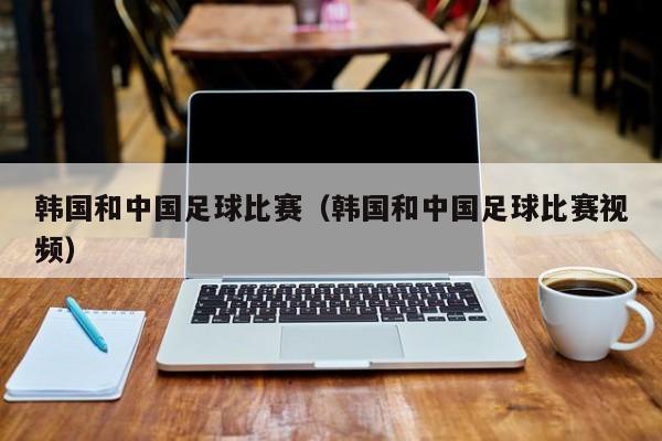 韩国和中国足球比赛（韩国和中国足球比赛视频）