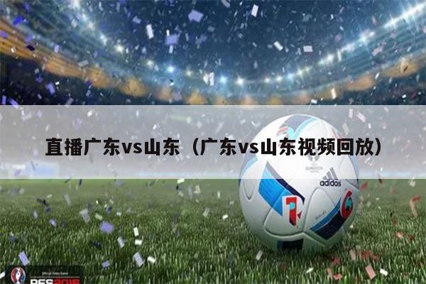 直播广东vs山东（广东vs山东视频回放）