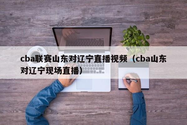 cba联赛山东对辽宁直播视频（cba山东对辽宁现场直播）