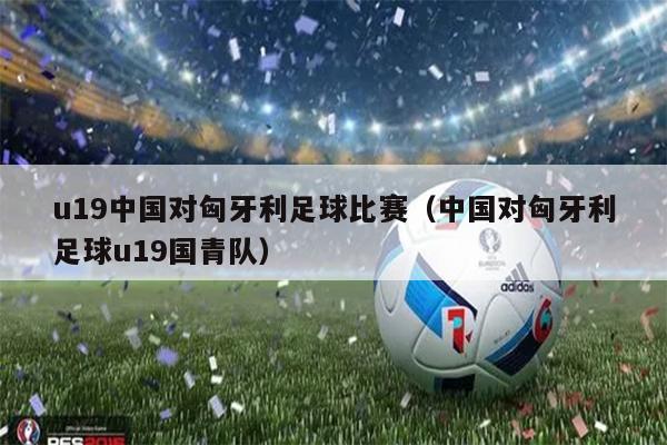 u19中国对匈牙利足球比赛（中国对匈牙利足球u19国青队）