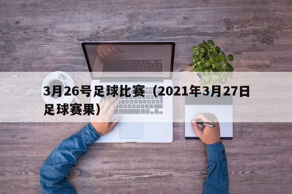 3月26号足球比赛（2021年3月27日足球赛果）