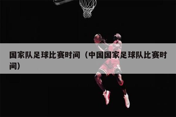 国家队足球比赛时间（中国国家足球队比赛时间）