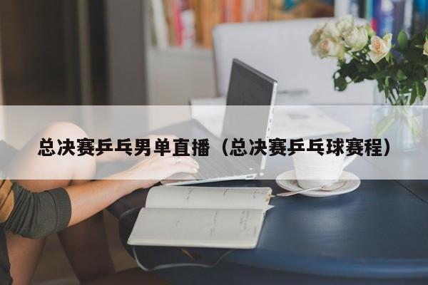 总决赛乒乓男单直播（总决赛乒乓球赛程）