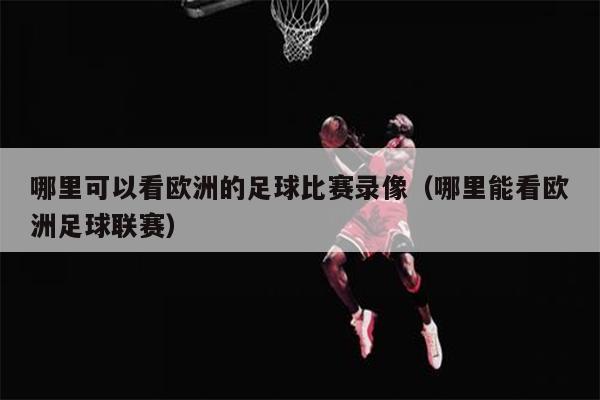 哪里可以看欧洲的足球比赛录像（哪里能看欧洲足球联赛）