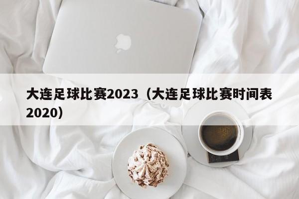 大连足球比赛2023（大连足球比赛时间表2020）