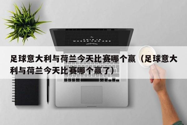 足球意大利与荷兰今天比赛哪个赢（足球意大利与荷兰今天比赛哪个赢了）