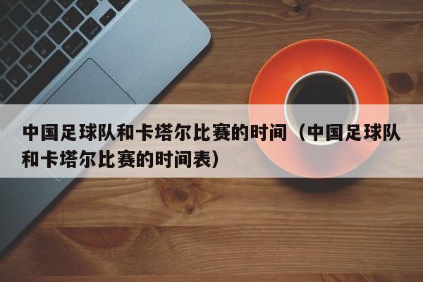 中国足球队和卡塔尔比赛的时间（中国足球队和卡塔尔比赛的时间表）