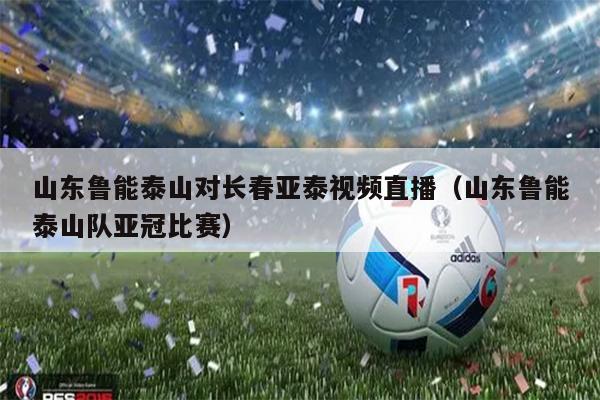 山东鲁能泰山对长春亚泰视频直播（山东鲁能泰山队亚冠比赛）