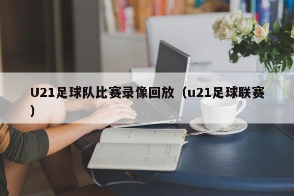 U21足球队比赛录像回放（u21足球联赛）