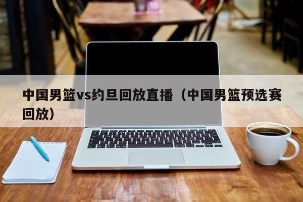 中国男篮vs约旦回放直播（中国男篮预选赛回放）