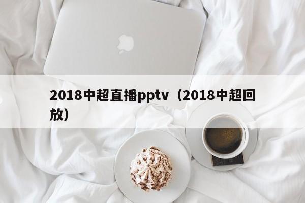 2018中超直播pptv（2018中超回放）
