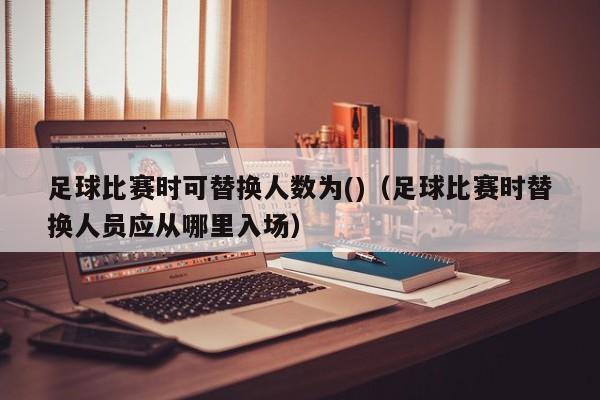 足球比赛时可替换人数为()（足球比赛时替换人员应从哪里入场）