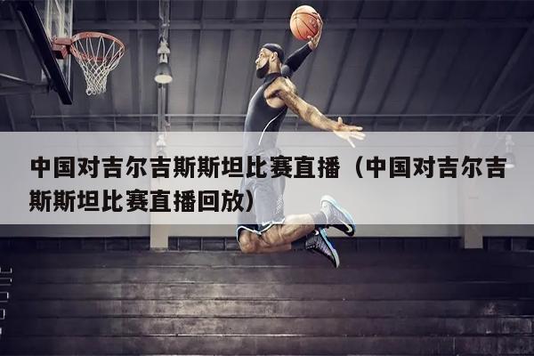 中国对吉尔吉斯斯坦比赛直播（中国对吉尔吉斯斯坦比赛直播回放）