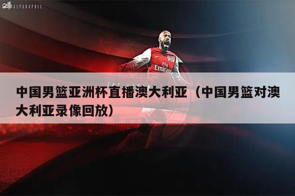 中国男篮亚洲杯直播澳大利亚（中国男篮对澳大利亚录像回放）