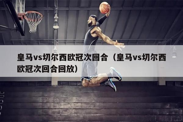皇马vs切尔西欧冠次回合（皇马vs切尔西欧冠次回合回放）