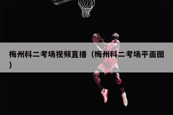 梅州科二考场视频直播（梅州科二考场平面图）