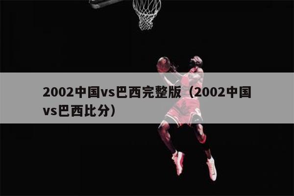 2002中国vs巴西完整版（2002中国vs巴西比分）