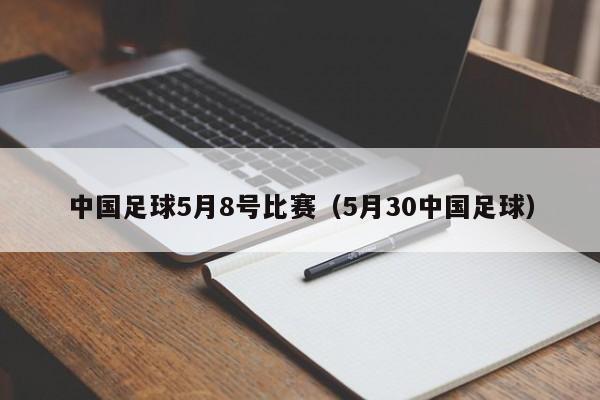 中国足球5月8号比赛（5月30中国足球）