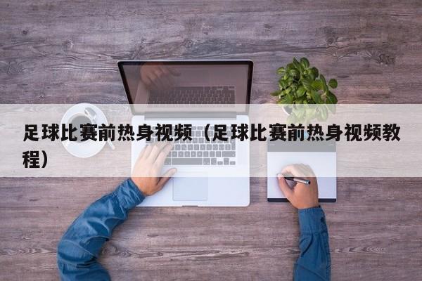 足球比赛前热身视频（足球比赛前热身视频教程）