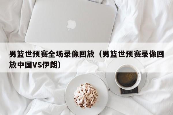 男篮世预赛全场录像回放（男篮世预赛录像回放中国VS伊朗）