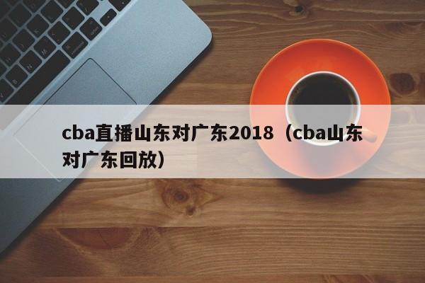 cba直播山东对广东2018（cba山东对广东回放）