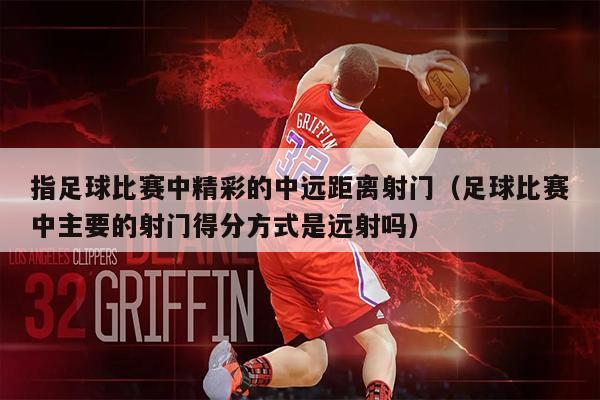 指足球比赛中精彩的中远距离射门（足球比赛中主要的射门得分方式是远射吗）