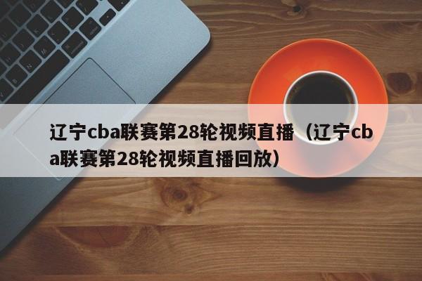 辽宁cba联赛第28轮视频直播（辽宁cba联赛第28轮视频直播回放）