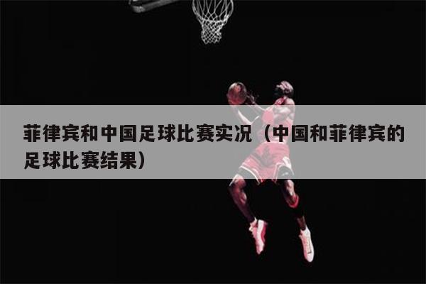 菲律宾和中国足球比赛实况（中国和菲律宾的足球比赛结果）