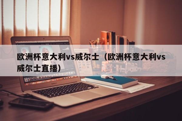 欧洲杯意大利vs威尔士（欧洲杯意大利vs威尔士直播）