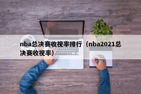 nba总决赛收视率排行（nba2021总决赛收视率）